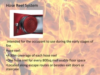 Hose Reel System
intended for the occupant to use during the early stages of
fire
Hose reel:
•A 30m coverage of each hose reel
•One hose reel for every 800sq.mof usable floor space
•Located along escape routes or besides exit doors or
staircase
 