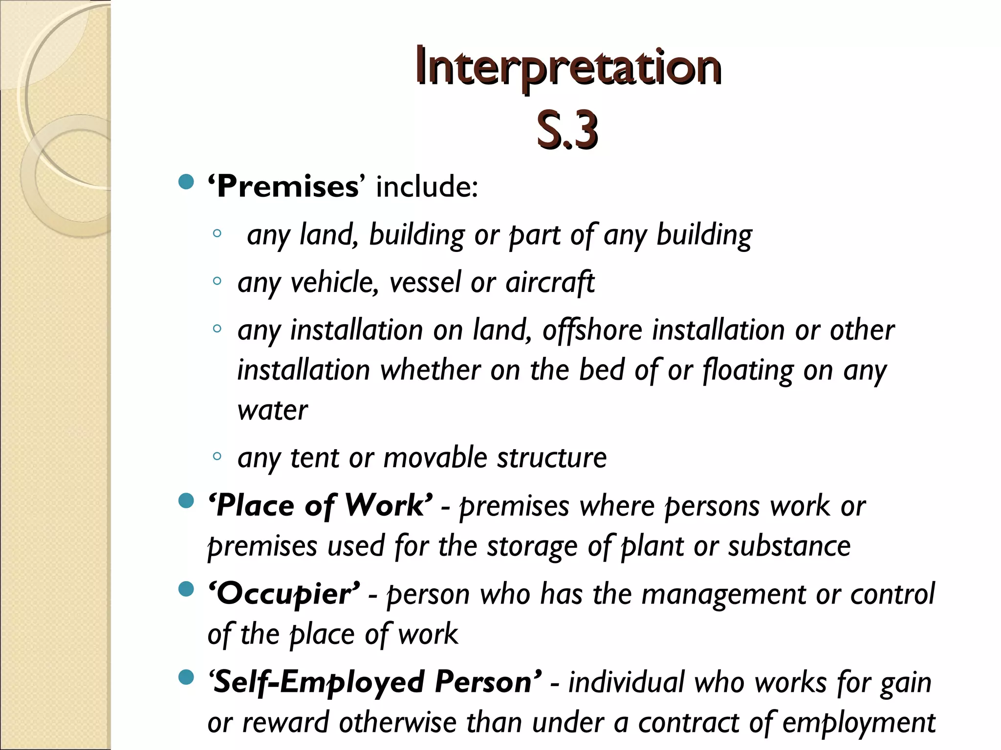 InterpretationInterpretation
S.3S.3
 ‘Premises’ include:
◦ any land, building or part of any building
◦ any vehicle, vessel or aircraft
◦ any installation on land, offshore installation or other
installation whether on the bed of or floating on any
water
◦ any tent or movable structure
 ‘Place of Work’ - premises where persons work or
premises used for the storage of plant or substance
 ‘Occupier’ - person who has the management or control
of the place of work
 ‘Self-Employed Person’ - individual who works for gain
or reward otherwise than under a contract of employment
 