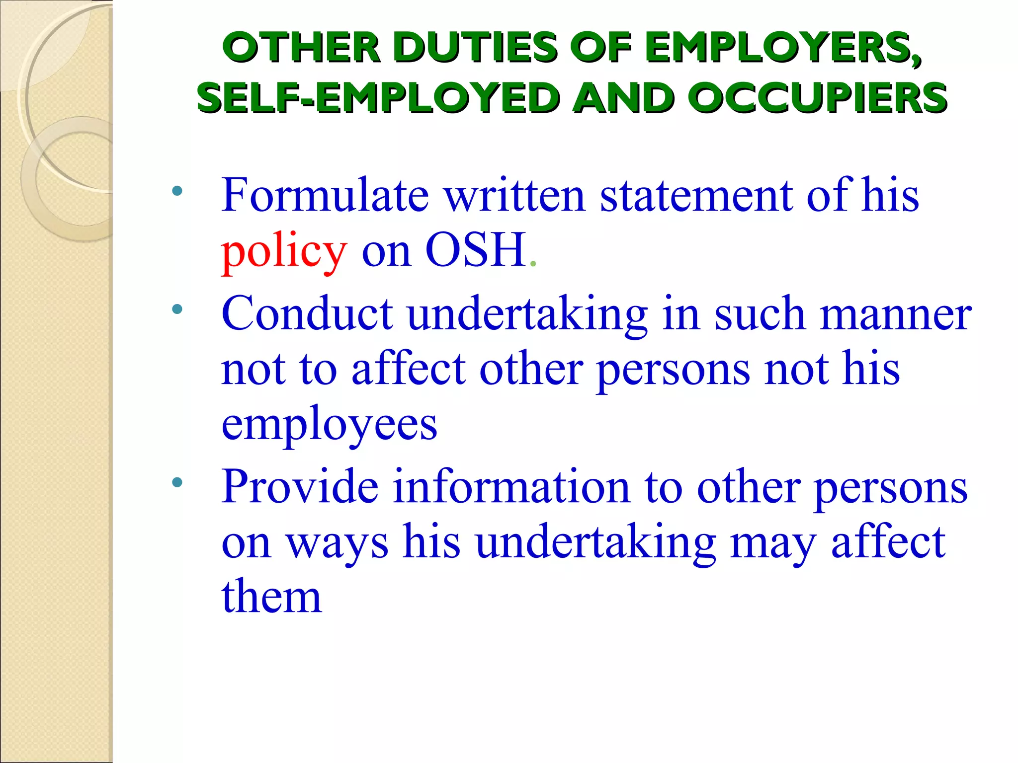 OTHER DUTIES OF EMPLOYERS,OTHER DUTIES OF EMPLOYERS,
SELF-EMPLOYED AND OCCUPIERSSELF-EMPLOYED AND OCCUPIERS
• Formulate written statement of his
policy on OSH.
• Conduct undertaking in such manner
not to affect other persons not his
employees
• Provide information to other persons
on ways his undertaking may affect
them
 