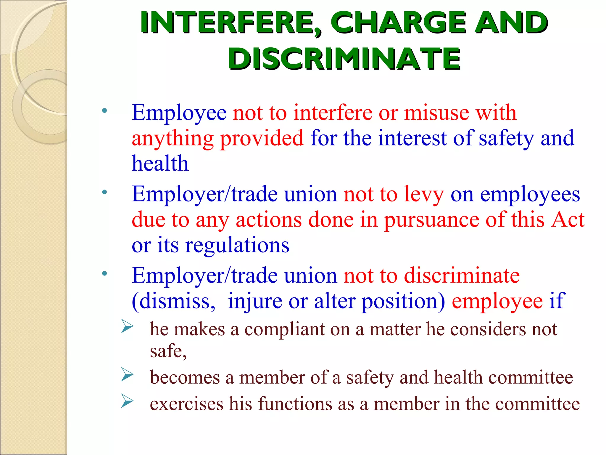 INTERFERE, CHARGE ANDINTERFERE, CHARGE AND
DISCRIMINATEDISCRIMINATE
• Employee not to interfere or misuse with
anything provided for the interest of safety and
health
• Employer/trade union not to levy on employees
due to any actions done in pursuance of this Act
or its regulations
• Employer/trade union not to discriminate
(dismiss, injure or alter position) employee if
 he makes a compliant on a matter he considers not
safe,
 becomes a member of a safety and health committee
 exercises his functions as a member in the committee
 