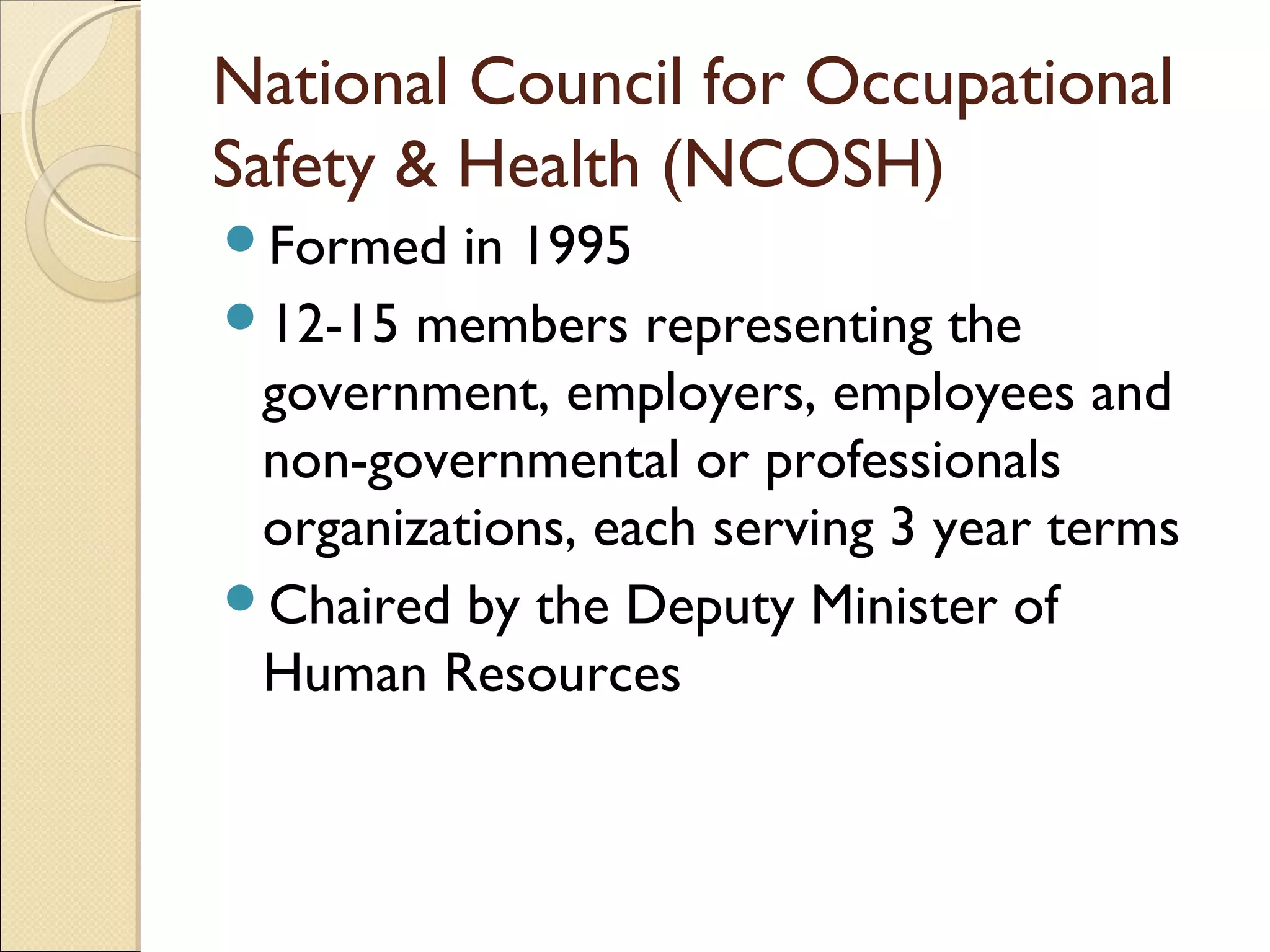 National Council for Occupational
Safety & Health (NCOSH)
Formed in 1995
12-15 members representing the
government, employers, employees and
non-governmental or professionals
organizations, each serving 3 year terms
Chaired by the Deputy Minister of
Human Resources
 