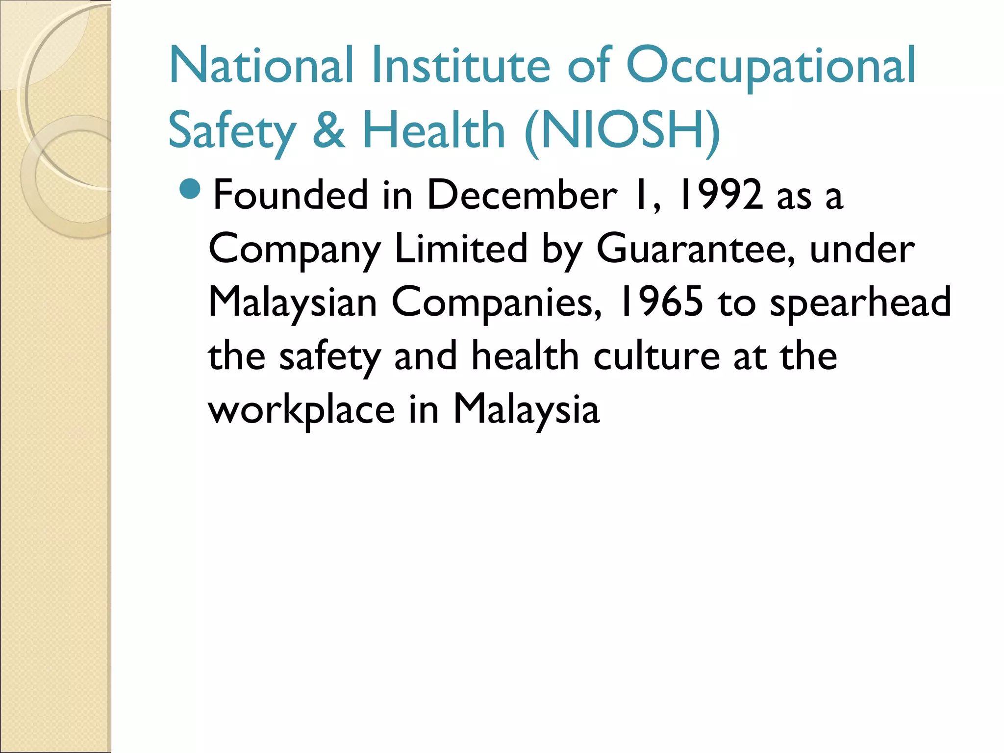 National Institute of Occupational
Safety & Health (NIOSH)
Founded in December 1, 1992 as a
Company Limited by Guarantee, under
Malaysian Companies, 1965 to spearhead
the safety and health culture at the
workplace in Malaysia
 