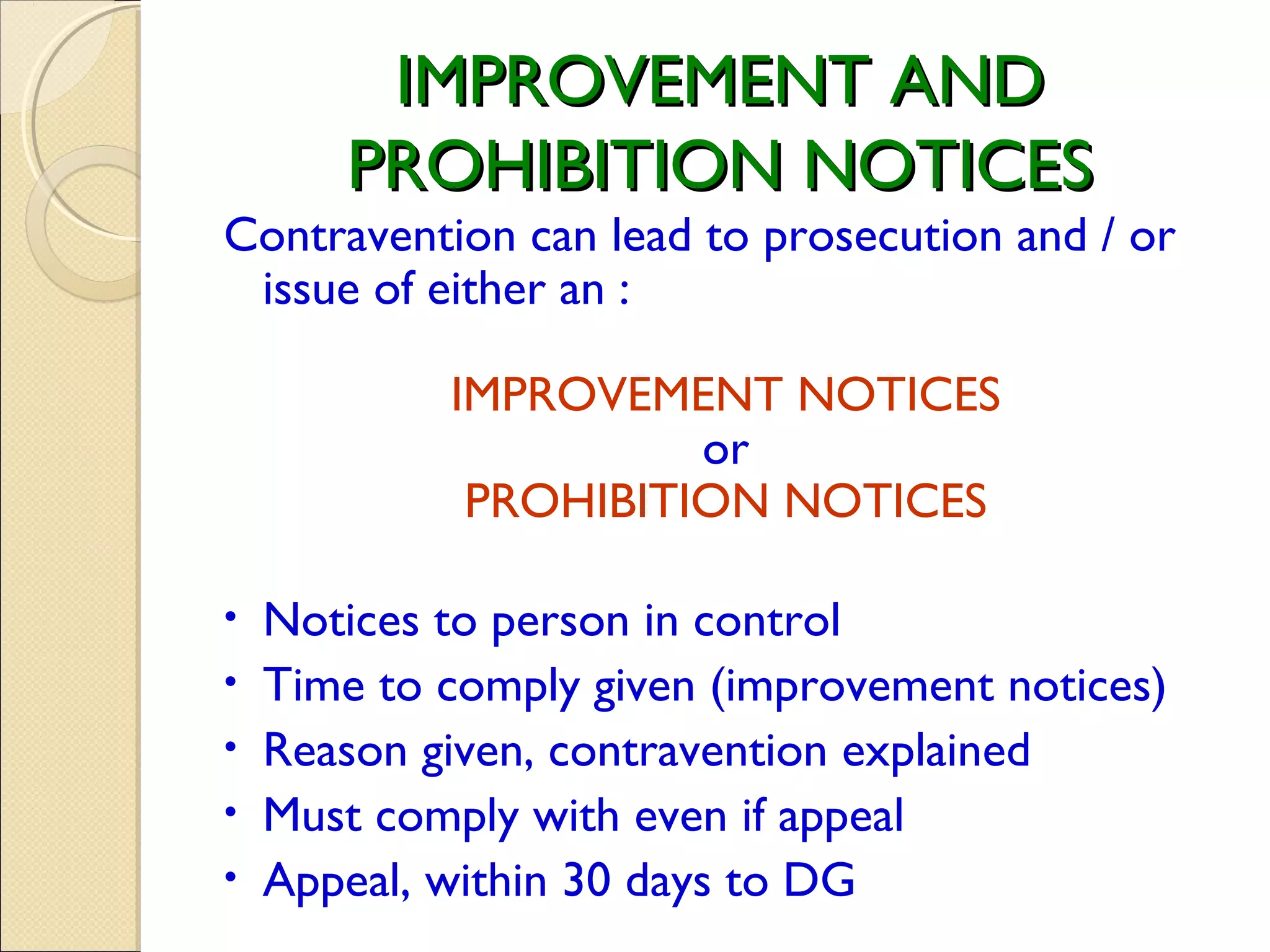 IMPROVEMENT ANDIMPROVEMENT AND
PROHIBITION NOTICESPROHIBITION NOTICES
Contravention can lead to prosecution and / or
issue of either an :
IMPROVEMENT NOTICES
or
PROHIBITION NOTICES
• Notices to person in control
• Time to comply given (improvement notices)
• Reason given, contravention explained
• Must comply with even if appeal
• Appeal, within 30 days to DG
 