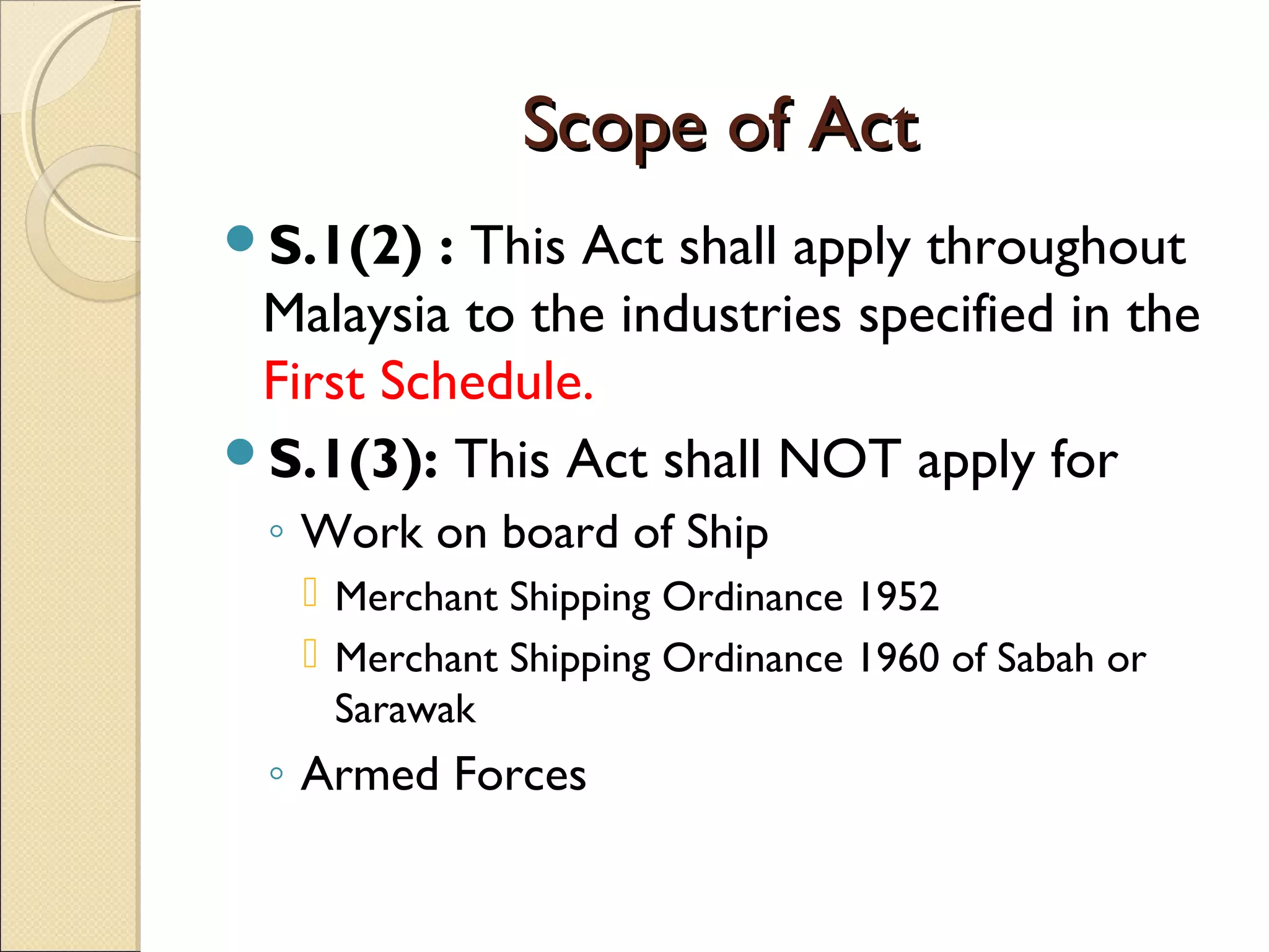 Scope of ActScope of Act
S.1(2) : This Act shall apply throughout
Malaysia to the industries specified in the
First Schedule.
S.1(3): This Act shall NOT apply for
◦ Work on board of Ship
 Merchant Shipping Ordinance 1952
 Merchant Shipping Ordinance 1960 of Sabah or
Sarawak
◦ Armed Forces
 