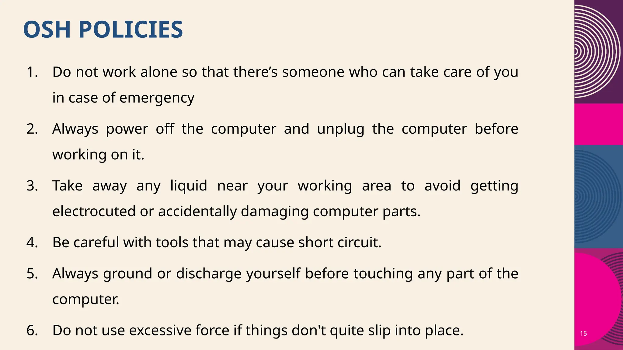 15
OSH POLICIES
1. Do not work alone so that there’s someone who can take care of you
in case of emergency
2. Always power off the computer and unplug the computer before
working on it.
3. Take away any liquid near your working area to avoid getting
electrocuted or accidentally damaging computer parts.
4. Be careful with tools that may cause short circuit.
5. Always ground or discharge yourself before touching any part of the
computer.
6. Do not use excessive force if things don't quite slip into place.
 