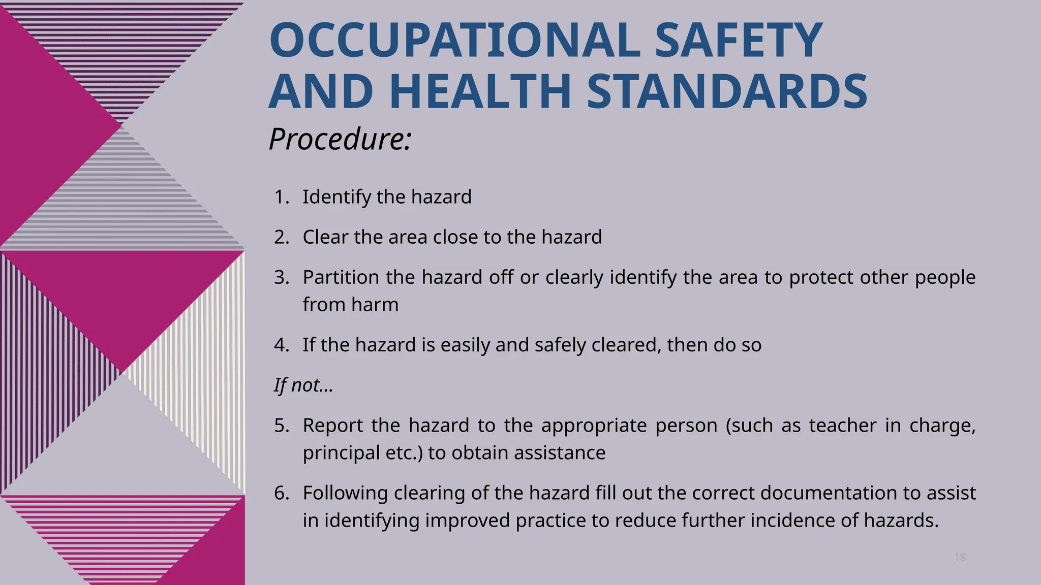 18
OCCUPATIONAL SAFETY
AND HEALTH STANDARDS
1. Identify the hazard
2. Clear the area close to the hazard
3. Partition the hazard off or clearly identify the area to protect other people
from harm
4. If the hazard is easily and safely cleared, then do so
If not…
5. Report the hazard to the appropriate person (such as teacher in charge,
principal etc.) to obtain assistance
6. Following clearing of the hazard fill out the correct documentation to assist
in identifying improved practice to reduce further incidence of hazards.
Procedure:
 