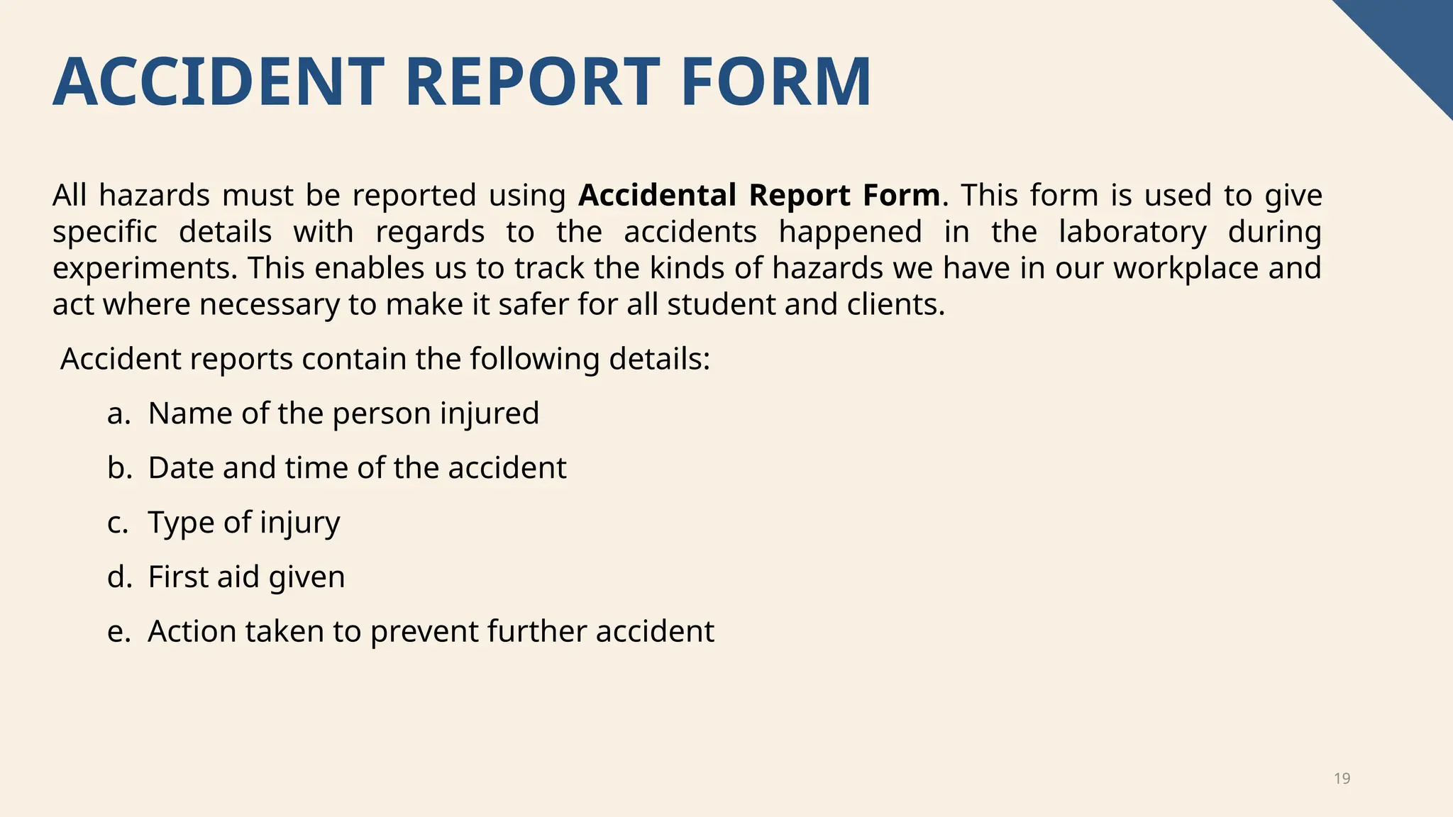 19
ACCIDENT REPORT FORM
All hazards must be reported using Accidental Report Form. This form is used to give
specific details with regards to the accidents happened in the laboratory during
experiments. This enables us to track the kinds of hazards we have in our workplace and
act where necessary to make it safer for all student and clients.
Accident reports contain the following details:
a. Name of the person injured
b. Date and time of the accident
c. Type of injury
d. First aid given
e. Action taken to prevent further accident
 