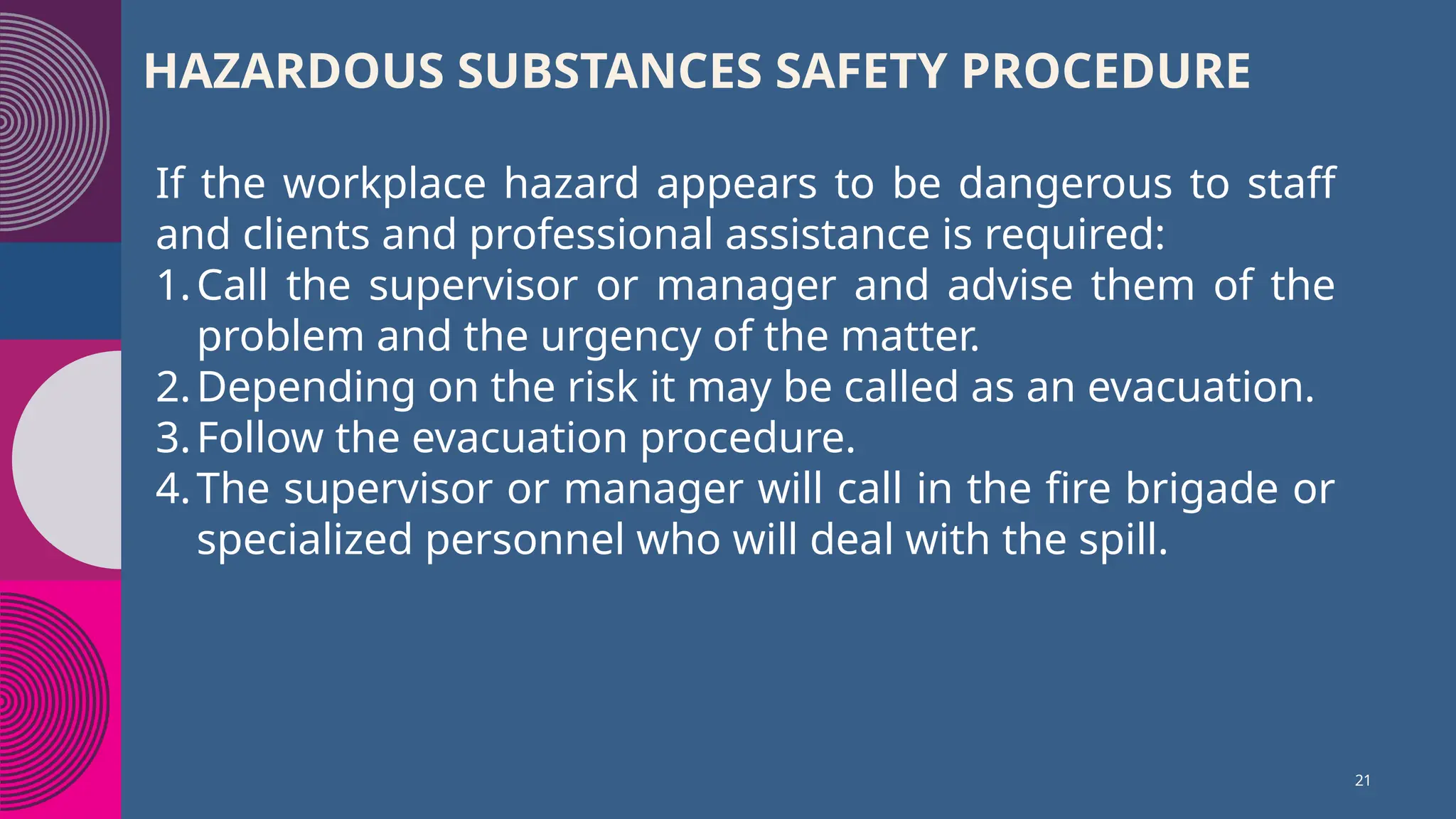 HAZARDOUS SUBSTANCES SAFETY PROCEDURE
If the workplace hazard appears to be dangerous to staff
and clients and professional assistance is required:
1.Call the supervisor or manager and advise them of the
problem and the urgency of the matter.
2.Depending on the risk it may be called as an evacuation.
3.Follow the evacuation procedure.
4.The supervisor or manager will call in the fire brigade or
specialized personnel who will deal with the spill.
21
 