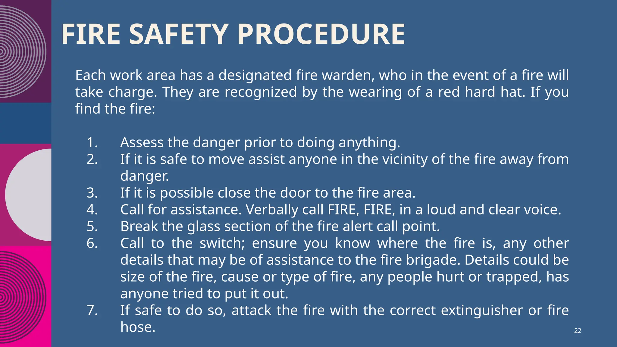 FIRE SAFETY PROCEDURE
Each work area has a designated fire warden, who in the event of a fire will
take charge. They are recognized by the wearing of a red hard hat. If you
find the fire:
1. Assess the danger prior to doing anything.
2. If it is safe to move assist anyone in the vicinity of the fire away from
danger.
3. If it is possible close the door to the fire area.
4. Call for assistance. Verbally call FIRE, FIRE, in a loud and clear voice.
5. Break the glass section of the fire alert call point.
6. Call to the switch; ensure you know where the fire is, any other
details that may be of assistance to the fire brigade. Details could be
size of the fire, cause or type of fire, any people hurt or trapped, has
anyone tried to put it out.
7. If safe to do so, attack the fire with the correct extinguisher or fire
hose. 22
 