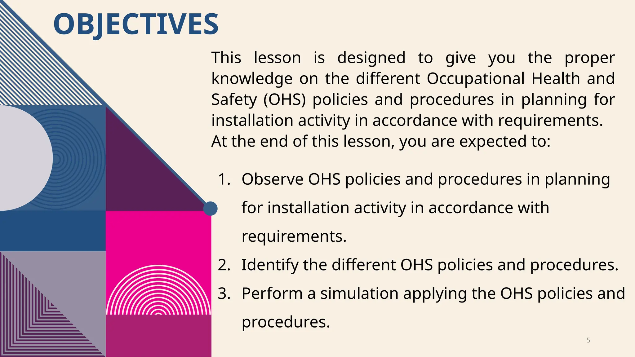 5
OBJECTIVES
1. Observe OHS policies and procedures in planning
for installation activity in accordance with
requirements.
2. Identify the different OHS policies and procedures.
3. Perform a simulation applying the OHS policies and
procedures.
This lesson is designed to give you the proper
knowledge on the different Occupational Health and
Safety (OHS) policies and procedures in planning for
installation activity in accordance with requirements.
At the end of this lesson, you are expected to:
 