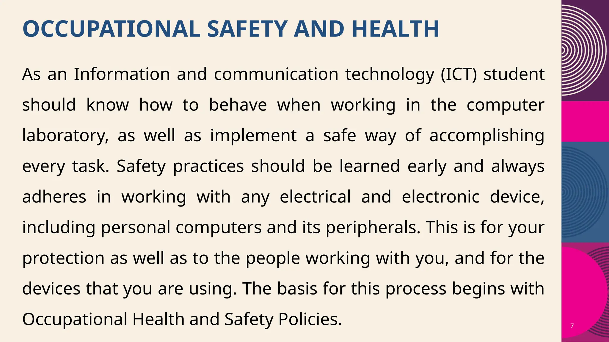 7
OCCUPATIONAL SAFETY AND HEALTH
As an Information and communication technology (ICT) student
should know how to behave when working in the computer
laboratory, as well as implement a safe way of accomplishing
every task. Safety practices should be learned early and always
adheres in working with any electrical and electronic device,
including personal computers and its peripherals. This is for your
protection as well as to the people working with you, and for the
devices that you are using. The basis for this process begins with
Occupational Health and Safety Policies.
 