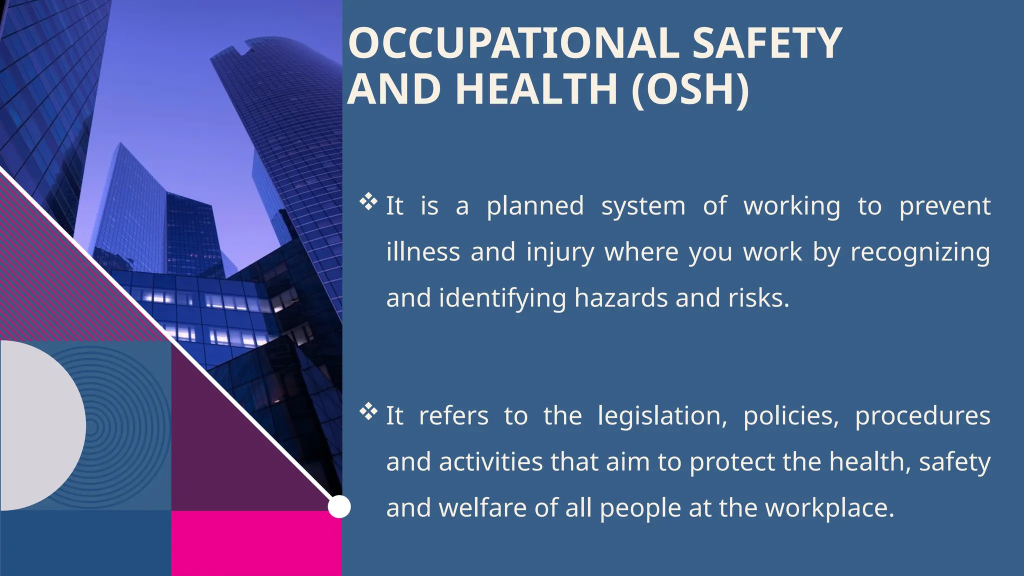 OCCUPATIONAL SAFETY
AND HEALTH (OSH)
 It is a planned system of working to prevent
illness and injury where you work by recognizing
and identifying hazards and risks.
 It refers to the legislation, policies, procedures
and activities that aim to protect the health, safety
and welfare of all people at the workplace.
 