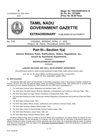 Ex-III 1(a)-(216)
[ 1 ]
TAMIL NADU
GOVERNMENT GAZETTE
EXTRAORDINARY PUBLISHED BY AUTHORITY
© [Regd. No. TN/CCN/467/2012-14.
GOVERNMENT OF TAMIL NADU [R. Dis. No. 197/2009.
2022 [Price: Rs. 96.00 Paise.
No. 216] CHENNAI, MONDAY, APRIL 11, 2022
Panguni 28, Pilava, Thiruvalluvar Aandu–2053
Part III—Section 1(a)
General Statutory Rules, Notifications, Orders, Regulations, etc.,
issued by Secretariat Departments.
NOTIFICATIONS BY GOVERNMENT
LABOUR WELFARE AND SKILL DEVELOPMENT DEPARTMENT
OCCUPATIONAL SAFETY, HEALTH AND WORKING CONDITIONS (TAMIL NADU) RULES, 2022
[G.O. Ms. No. 38, Labour Welfare and Skill Development (H2), 11th April 2022,
2053.]
No. SRO A-8(c)/2022.
The following draft rules, which the Government of Tamil Nadu proposed to make in the exercise of powers conferred by,
sections 133 and 135 of the Occupational Safety, Health and Working Conditions Code, 2020 (Central Act 37 of 2020) read
with section 23 of the General Clauses Act, 1897 (Central Act X of 1897) and in supersession of-
1. The Tamil Nadu Contract Labour (Regulation and Abolition) Rules, 1975;
2. The Tamil Nadu Inter-State Migrant Workmen (Regulation of Employment and Conditions of Service) Rules, 1983;
3. The Tamil Nadu Beedi and Cigar Workers (Conditions of Employment) Rules, 1968;
4. The Tamil Nadu Building and Other Construction Workers (Regulation of Employment and Conditions of Services) Rules,
2006;
5. The Tamil Nadu Factories Rules, 1950;
6. The Tamil Nadu Safety Oﬃcers (Duties, Qualiﬁcations and Conditions of Service) Rules, 2005;
7. The Tamil Nadu Factories (Welfare Oﬃcers) Rules, 1953;
8. The Tamil Nadu Control of Industrial Major Accident Hazards Rules, 1994;
9. The Tamil Nadu Plantations Labour Rules, 1955; and
10. The Tamil Nadu Motor Transport Workers Rules, 1965;
except as respects things done or omitted to be done before such supersession, are hereby notiﬁed as required by sub-
section (1) of said section 133 and sub-section (1) of section 135 of the said Code, for information of all persons likely to be
aﬀected thereby and notice is hereby given that the said draft rules will be taken into consideration after the expiry of a period
of 45 days from the date on which the copies of the Tamil Nadu Government Gazette in which this Notiﬁcation is published are
made available to the public;
 