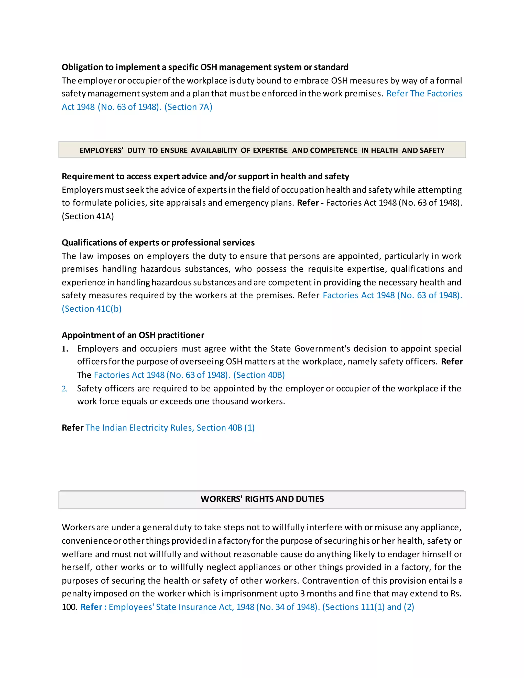 Obligation to implement a specific OSH management system or standard
The employeroroccupierof the workplace isdutybound to embrace OSH measures by way of a formal
safetymanagementsystemanda planthat mustbe enforcedinthe work premises. Refer The Factories
Act 1948 (No. 63 of 1948). (Section 7A)
EMPLOYERS’ DUTY TO ENSURE AVAILABILITY OF EXPERTISE AND COMPETENCE IN HEALTH AND SAFETY
Requirement to access expert advice and/or support in health and safety
Employersmustseekthe advice of expertsinthe fieldof occupationhealthandsafetywhile attempting
to formulate policies, site appraisals and emergency plans. Refer - Factories Act 1948 (No. 63 of 1948).
(Section 41A)
Qualifications of experts or professional services
The law imposes on employers the duty to ensure that persons are appointed, particularly in work
premises handling hazardous substances, who possess the requisite expertise, qualifications and
experience inhandlinghazardoussubstancesandare competent in providing the necessary health and
safety measures required by the workers at the premises. Refer Factories Act 1948 (No. 63 of 1948).
(Section 41C(b)
Appointment of an OSH practitioner
1. Employers and occupiers must agree witht the State Government's decision to appoint special
officersforthe purpose of overseeing OSH matters at the workplace, namely safety officers. Refer
The Factories Act 1948 (No. 63 of 1948). (Section 40B)
2. Safety officers are required to be appointed by the employer or occupier of the workplace if the
work force equals or exceeds one thousand workers.
Refer The Indian Electricity Rules, Section 40B (1)
WORKERS' RIGHTS AND DUTIES
Workersare undera general duty to take steps not to willfully interfere with or misuse any appliance,
convenienceorotherthingsprovidedinafactoryfor the purpose of securinghisor her health, safety or
welfare and must not willfully and without reasonable cause do anything likely to endager himself or
herself, other works or to willfully neglect appliances or other things provided in a factory, for the
purposes of securing the health or safety of other workers. Contravention of this provision entai ls a
penaltyimposed on the worker which is imprisonment upto 3 months and fine that may extend to Rs.
100. Refer : Employees' State Insurance Act, 1948 (No. 34 of 1948). (Sections 111(1) and (2)
 