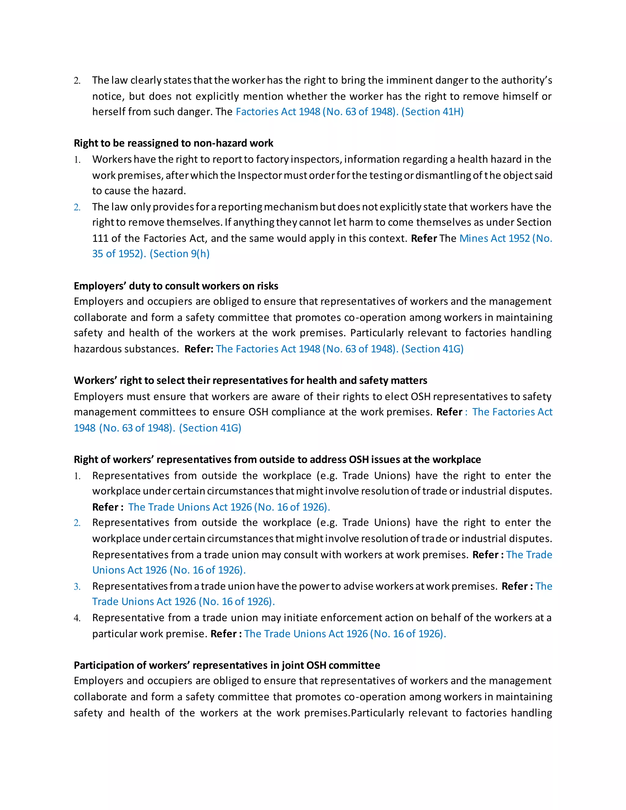 2. The law clearlystatesthatthe workerhas the right to bring the imminent danger to the authority’s
notice, but does not explicitly mention whether the worker has the right to remove himself or
herself from such danger. The Factories Act 1948 (No. 63 of 1948). (Section 41H)
Right to be reassigned to non-hazard work
1. Workershave the right to reportto factoryinspectors,information regarding a health hazard in the
workpremises,afterwhichthe Inspectormustorderforthe testingordismantlingof the objectsaid
to cause the hazard.
2. The law onlyprovidesforareportingmechanismbutdoesnotexplicitlystate that workers have the
rightto remove themselves.If anythingtheycannot let harm to come themselves as under Section
111 of the Factories Act, and the same would apply in this context. Refer The Mines Act 1952 (No.
35 of 1952). (Section 9(h)
Employers’ duty to consult workers on risks
Employers and occupiers are obliged to ensure that representatives of workers and the management
collaborate and form a safety committee that promotes co-operation among workers in maintaining
safety and health of the workers at the work premises. Particularly relevant to factories handling
hazardous substances. Refer: The Factories Act 1948 (No. 63 of 1948). (Section 41G)
Workers’ right to select their representatives for health and safety matters
Employers must ensure that workers are aware of their rights to elect OSH representatives to safety
management committees to ensure OSH compliance at the work premises. Refer : The Factories Act
1948 (No. 63 of 1948). (Section 41G)
Right of workers’ representatives from outside to address OSH issues at the workplace
1. Representatives from outside the workplace (e.g. Trade Unions) have the right to enter the
workplace undercertaincircumstancesthatmightinvolve resolutionof trade or industrial disputes.
Refer : The Trade Unions Act 1926 (No. 16 of 1926).
2. Representatives from outside the workplace (e.g. Trade Unions) have the right to enter the
workplace undercertaincircumstancesthatmightinvolve resolutionof trade or industrial disputes.
Representatives from a trade union may consult with workers at work premises. Refer : The Trade
Unions Act 1926 (No. 16 of 1926).
3. Representativesfromatrade unionhave the powerto advise workersatworkpremises. Refer : The
Trade Unions Act 1926 (No. 16 of 1926).
4. Representative from a trade union may initiate enforcement action on behalf of the workers at a
particular work premise. Refer : The Trade Unions Act 1926 (No. 16 of 1926).
Participation of workers’ representatives in joint OSH committee
Employers and occupiers are obliged to ensure that representatives of workers and the management
collaborate and form a safety committee that promotes co-operation among workers in maintaining
safety and health of the workers at the work premises.Particularly relevant to factories handling
 