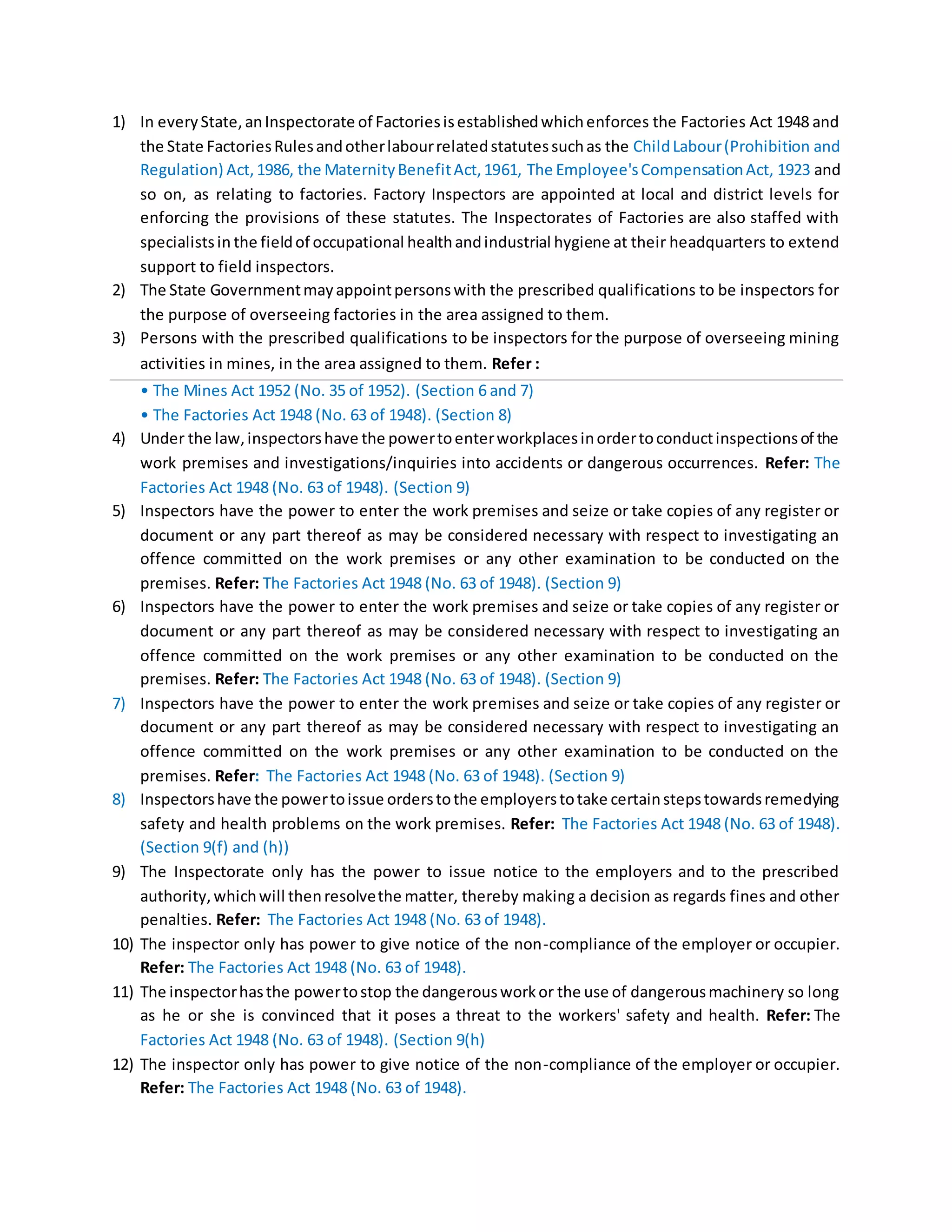 1) In everyState,anInspectorate of Factoriesisestablishedwhichenforces the Factories Act 1948 and
the State FactoriesRulesandotherlabourrelatedstatutessuchas the ChildLabour(Prohibition and
Regulation) Act,1986, the MaternityBenefitAct,1961, The Employee'sCompensationAct, 1923 and
so on, as relating to factories. Factory Inspectors are appointed at local and district levels for
enforcing the provisions of these statutes. The Inspectorates of Factories are also staffed with
specialistsin the fieldof occupational healthandindustrial hygiene at their headquarters to extend
support to field inspectors.
2) The State Governmentmayappointpersonswith the prescribed qualifications to be inspectors for
the purpose of overseeing factories in the area assigned to them.
3) Persons with the prescribed qualifications to be inspectors for the purpose of overseeing mining
activities in mines, in the area assigned to them. Refer :
• The Mines Act 1952 (No. 35 of 1952). (Section 6 and 7)
• The Factories Act 1948 (No. 63 of 1948). (Section 8)
4) Under the law,inspectorshave the powertoenterworkplacesinordertoconductinspectionsof the
work premises and investigations/inquiries into accidents or dangerous occurrences. Refer: The
Factories Act 1948 (No. 63 of 1948). (Section 9)
5) Inspectors have the power to enter the work premises and seize or take copies of any register or
document or any part thereof as may be considered necessary with respect to investigating an
offence committed on the work premises or any other examination to be conducted on the
premises. Refer: The Factories Act 1948 (No. 63 of 1948). (Section 9)
6) Inspectors have the power to enter the work premises and seize or take copies of any register or
document or any part thereof as may be considered necessary with respect to investigating an
offence committed on the work premises or any other examination to be conducted on the
premises. Refer: The Factories Act 1948 (No. 63 of 1948). (Section 9)
7) Inspectors have the power to enter the work premises and seize or take copies of any register or
document or any part thereof as may be considered necessary with respect to investigating an
offence committed on the work premises or any other examination to be conducted on the
premises. Refer: The Factories Act 1948 (No. 63 of 1948). (Section 9)
8) Inspectorshave the powertoissue orderstothe employerstotake certainstepstowardsremedying
safety and health problems on the work premises. Refer: The Factories Act 1948 (No. 63 of 1948).
(Section 9(f) and (h))
9) The Inspectorate only has the power to issue notice to the employers and to the prescribed
authority,whichwill thenresolvethe matter, thereby making a decision as regards fines and other
penalties. Refer: The Factories Act 1948 (No. 63 of 1948).
10) The inspector only has power to give notice of the non-compliance of the employer or occupier.
Refer: The Factories Act 1948 (No. 63 of 1948).
11) The inspectorhasthe powertostop the dangerousworkor the use of dangerousmachinery so long
as he or she is convinced that it poses a threat to the workers' safety and health. Refer: The
Factories Act 1948 (No. 63 of 1948). (Section 9(h)
12) The inspector only has power to give notice of the non-compliance of the employer or occupier.
Refer: The Factories Act 1948 (No. 63 of 1948).
 