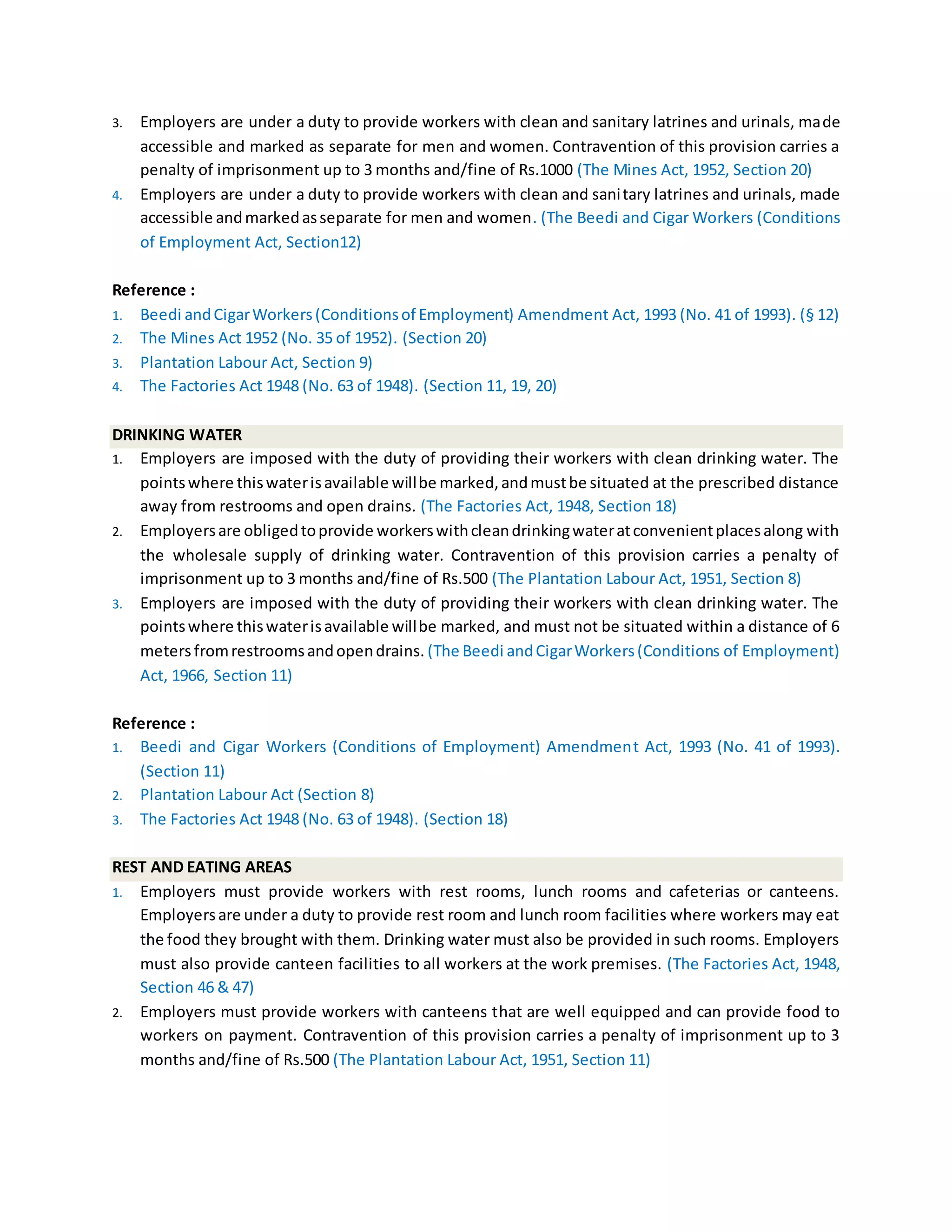 3. Employers are under a duty to provide workers with clean and sanitary latrines and urinals, made
accessible and marked as separate for men and women. Contravention of this provision carries a
penalty of imprisonment up to 3 months and/fine of Rs.1000 (The Mines Act, 1952, Section 20)
4. Employers are under a duty to provide workers with clean and sanitary latrines and urinals, made
accessible andmarkedasseparate for men and women. (The Beedi and Cigar Workers (Conditions
of Employment Act, Section12)
Reference :
1. Beedi andCigarWorkers(Conditionsof Employment) Amendment Act, 1993 (No. 41 of 1993). (§ 12)
2. The Mines Act 1952 (No. 35 of 1952). (Section 20)
3. Plantation Labour Act, Section 9)
4. The Factories Act 1948 (No. 63 of 1948). (Section 11, 19, 20)
DRINKING WATER
1. Employers are imposed with the duty of providing their workers with clean drinking water. The
pointswhere thiswaterisavailable willbe marked,andmustbe situated at the prescribed distance
away from restrooms and open drains. (The Factories Act, 1948, Section 18)
2. Employersare obligedtoprovide workerswithcleandrinkingwateratconvenientplacesalong with
the wholesale supply of drinking water. Contravention of this provision carries a penalty of
imprisonment up to 3 months and/fine of Rs.500 (The Plantation Labour Act, 1951, Section 8)
3. Employers are imposed with the duty of providing their workers with clean drinking water. The
pointswhere thiswaterisavailable willbe marked, and must not be situated within a distance of 6
metersfromrestroomsandopendrains. (The Beedi andCigarWorkers(Conditions of Employment)
Act, 1966, Section 11)
Reference :
1. Beedi and Cigar Workers (Conditions of Employment) Amendment Act, 1993 (No. 41 of 1993).
(Section 11)
2. Plantation Labour Act (Section 8)
3. The Factories Act 1948 (No. 63 of 1948). (Section 18)
REST AND EATING AREAS
1. Employers must provide workers with rest rooms, lunch rooms and cafeterias or canteens.
Employersare under a duty to provide rest room and lunch room facilities where workers may eat
the food they brought with them. Drinking water must also be provided in such rooms. Employers
must also provide canteen facilities to all workers at the work premises. (The Factories Act, 1948,
Section 46 & 47)
2. Employers must provide workers with canteens that are well equipped and can provide food to
workers on payment. Contravention of this provision carries a penalty of imprisonment up to 3
months and/fine of Rs.500 (The Plantation Labour Act, 1951, Section 11)
 