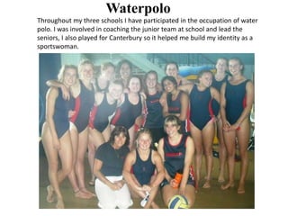 Throughout my three schools I have participated in the occupation of water
polo. I was involved in coaching the junior team at school and lead the
seniors, I also played for Canterbury so it helped me build my identity as a
sportswoman.
Waterpolo
 