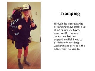 Tramping
Through the leisure activity
of tramping I have learnt a lot
about nature and how to
push myself. It is a new
occupation that I am
engaged in which I tend to
participate in over long
weekends and partake in the
activity with my friends.
 