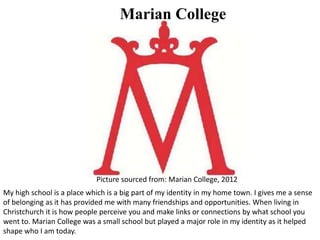 My high school is a place which is a big part of my identity in my home town. I gives me a sense
of belonging as it has provided me with many friendships and opportunities. When living in
Christchurch it is how people perceive you and make links or connections by what school you
went to. Marian College was a small school but played a major role in my identity as it helped
shape who I am today.
Marian College
Picture sourced from: Marian College, 2012
 