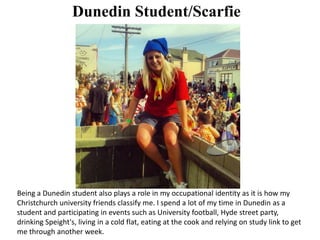 Dunedin Student/Scarfie
Being a Dunedin student also plays a role in my occupational identity as it is how my
Christchurch university friends classify me. I spend a lot of my time in Dunedin as a
student and participating in events such as University football, Hyde street party,
drinking Speight's, living in a cold flat, eating at the cook and relying on study link to get
me through another week.
 