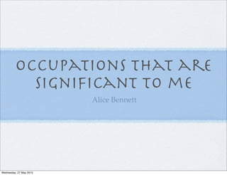 Occupations that are
signiﬁcant to me
Alice Bennett
Wednesday, 27 May 2015
 