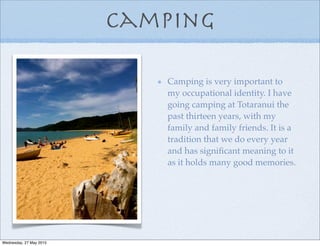 Camping
Camping is very important to
my occupational identity. I have
going camping at Totaranui the
past thirteen years, with my
family and family friends. It is a
tradition that we do every year
and has signiﬁcant meaning to it
as it holds many good memories.
Wednesday, 27 May 2015
 