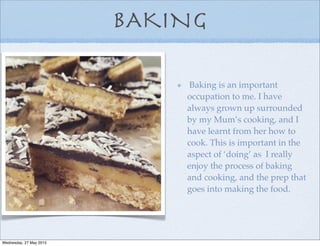 BAKING
Baking is an important
occupation to me. I have
always grown up surrounded
by my Mum’s cooking, and I
have learnt from her how to
cook. This is important in the
aspect of ‘doing’ as I really
enjoy the process of baking
and cooking, and the prep that
goes into making the food.
Wednesday, 27 May 2015
 