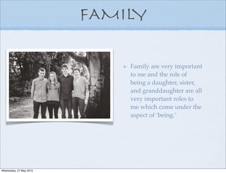 FAMILY
Family are very important
to me and the role of
being a daughter, sister,
and granddaughter are all
very important roles to
me which come under the
aspect of ‘being.’
Wednesday, 27 May 2015
 