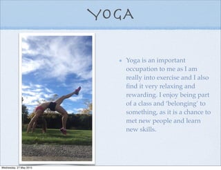 YOGA
Yoga is an important
occupation to me as I am
really into exercise and I also
ﬁnd it very relaxing and
rewarding. I enjoy being part
of a class and ‘belonging’ to
something, as it is a chance to
met new people and learn
new skills.
Wednesday, 27 May 2015
 