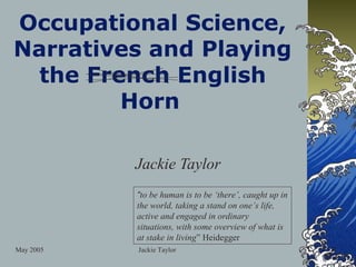 Occupational Science,
Narratives and Playing
  the French English
         Horn

           Jackie Taylor
           “to be human is to be ‘there’, caught up in
           the world, taking a stand on one’s life,
           active and engaged in ordinary
           situations, with some overview of what is
           at stake in living” Heidegger
May 2005   Jackie Taylor
 