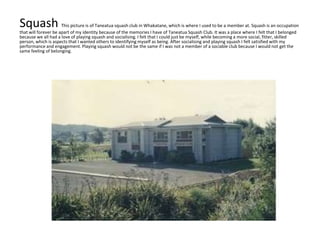 Squash This picture is of Taneatua squash club in Whakatane, which is where I used to be a member at. Squash is an occupation
that will forever be apart of my identity because of the memories I have of Taneatua Squash Club. It was a place where I felt that I belonged
because we all had a love of playing squash and socialising. I felt that I could just be myself, while becoming a more social, fitter, skilled
person, which is aspects that I wanted others to identifying myself as being. After socialising and playing squash I felt satisfied with my
performance and engagement. Playing squash would not be the same if I was not a member of a sociable club because I would not get the
same feeling of belonging.
 