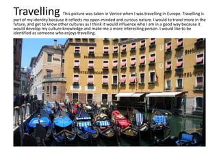 Travelling This picture was taken in Venice when I was travelling in Europe. Travelling is
part of my identity because it reflects my open-minded and curious nature. I would to travel more in the
future, and get to know other cultures as I think it would influence who I am in a good way because it
would develop my culture knowledge and make me a more interesting person. I would like to be
identified as someone who enjoys travelling.
 