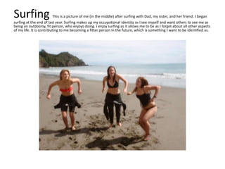 Surfing This is a picture of me (in the middle) after surfing with Dad, my sister, and her friend. I began
surfing at the end of last year. Surfing makes up my occupational identity as I see myself and want others to see me as
being an outdoorsy, fit person, who enjoys doing. I enjoy surfing as it allows me to be as I forget about all other aspects
of my life. It is contributing to me becoming a fitter person in the future, which is something I want to be identified as.
 