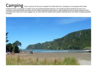 Camping This is a picture of the area I camped in on New Years Eve. Camping is an occupation that I been
involved in from a young age. It makes up my occupational identity because I see myself and want myself to be seen as an
outdoorsy, laid back person, who does not care about materialistic possessions. I get satisfaction from camping because I feel I
am able to do it well, and it also engages me, as I don’t feel the need to worry about anything other than what is happening while
camping.
 