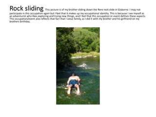 Rock sliding This picture is of my brother sliding down the Rere rock slide in Gisborne. I may not
participate in this occupation again but I feel that it makes up my occupational identity. This is because I see myself as
an adventurist who likes exploring and trying new things, and I feel that this occupation or event defines these aspects.
This occupation/event also reflects that fact that I value family, as I did it with my brother and his girlfriend on my
brothers birthday.
 