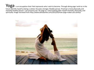 Yoga is an occupation that I feel represents who I wish to become. Through doing yoga I wish to in the
future identify myself as being a calmer, focused, stronger, flexible person. Practical a more physically and
mentally healthy person. I am proud to say I do yoga as I value looking after myself mentally, physically, and
spiritually. Image retrieved from http://www.adiosbarbie.com/2012/03/how-yoga-makes-you-pretty/
 