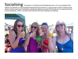 Socialising This picture is of friends at the Matamata races. It is an occupation that
reflects my identity as I see myself and would like to be known as a person who is able to interact with
others and can have close friendships. Socialising reflects my value that friends are an important factor
to ones wellbeing. When I socialise with friends I feel that I belong to something.
 