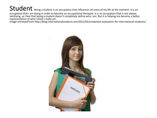 Student Being a student is an occupation that influences all areas of my life at the moment. It is an
occupation that I am doing in order to become an occupational therapist. It is an occupation that is not always
satisfying, as I feel that being a student doesn’t completely define who I am. But it is helping me become a better
representation of who I think I really am.
Image retrieved from http://blog.internationalstudent.com/2011/01/credential-evaluation-for-international-students/
 