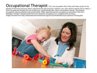 Occupational Therapist This is an occupation that I hope will make up part of my
identity in the future because I feel it represents the type of person I believe I am, and I want to express this to others. I
think occupational therapy will suit me because I enjoy looking after others and problem solving. I also believe
occupations improve physical and mental health. When experiencing this occupation on placement I felt that I
belonged. I believe I will get satisfaction from doing this occupation as it is aligned with my values.
Image retrieved from http://www.westshoremedcenter.org/clinical/rehabilitation/occupational-therapy.php
 