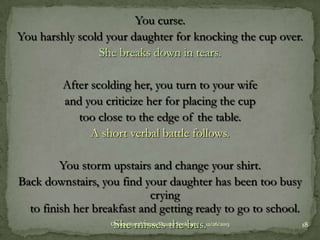 You curse.
You harshly scold your daughter for knocking the cup over.
She breaks down in tears.

After scolding her, you turn to your wife
and you criticize her for placing the cup
too close to the edge of the table.
A short verbal battle follows.
You storm upstairs and change your shirt.
Back downstairs, you find your daughter has been too busy
crying
to finish her breakfast and getting ready to go to school.
Occupational Stress-Shazad Sookram
18
She misses the bus.12/26/2013

 