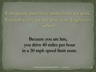 Your spouse must leave immediately for work.
You rush to the car and drive your daughter to
school.
Because you are late,
you drive 40 miles per hour
in a 30 mph speed limit zone.

Occupational Stress-Shazad Sookram

12/26/2013

19

 