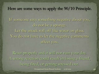 Here are some ways to apply the 90/10 Principle.
If someone says something negative about you,
do not be a sponge.
Let the attack roll off like water on glass.
You do not have to let the negative comments
affect you.
React properly and it will not ruin your day.
A wrong reaction could result in losing a friend,
being fired, or getting stressed out.
Occupational Stress-Shazad Sookram

12/26/2013

26

 