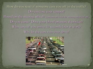 How do you react if someone cuts you off in the traffic?
Do you lose your temper?
Pound on the steering wheel? (someone once had the steering wheel fall off),
Do you curse? Does your blood pressure skyrocket?
Who cares if you arrive 10 seconds later at work?
Why let the cars ruin your drive?

Occupational Stress-Shazad Sookram

12/26/2013

27

 