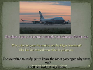 The plane is late. It is going to mangle your schedule for the day.
Why take out your frustration on the flight attendant?
She has no control over what is going on.
Use your time to study, get to know the other passenger, why stress
out?
Occupational Stress-Shazad Sookram
12/26/2013
29
It will just make things worse.

 