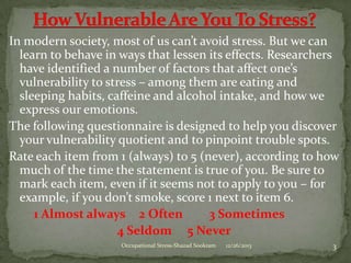 In modern society, most of us can’t avoid stress. But we can
learn to behave in ways that lessen its effects. Researchers
have identified a number of factors that affect one’s
vulnerability to stress – among them are eating and
sleeping habits, caffeine and alcohol intake, and how we
express our emotions.
The following questionnaire is designed to help you discover
your vulnerability quotient and to pinpoint trouble spots.
Rate each item from 1 (always) to 5 (never), according to how
much of the time the statement is true of you. Be sure to
mark each item, even if it seems not to apply to you – for
example, if you don’t smoke, score 1 next to item 6.
1 Almost always 2 Often
3 Sometimes
4 Seldom 5 Never
Occupational Stress-Shazad Sookram

12/26/2013

3

 