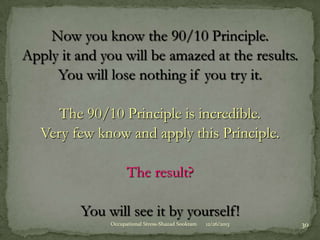 Now you know the 90/10 Principle.
Apply it and you will be amazed at the results.
You will lose nothing if you try it.
The 90/10 Principle is incredible.
Very few know and apply this Principle.
The result?
You will see it by yourself!
Occupational Stress-Shazad Sookram

12/26/2013

30

 