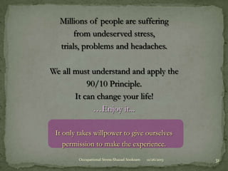 Millions of people are suffering
from undeserved stress,
trials, problems and headaches.

We all must understand and apply the
90/10 Principle.
It can change your life!
…Enjoy it...
It only takes willpower to give ourselves
permission to make the experience.
Occupational Stress-Shazad Sookram

12/26/2013

31

 