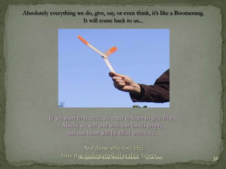 Absolutely everything we do, give, say, or even think, it’s like a Boomerang.
It will come back to us...

If we want to receive, we need to learn to give first...
Maybe we will end with our hands empty,
but our heart will be filled with love...
And those who love life,
have that feelingStress-Shazadin their hearts …
Occupational marked Sookram
12/26/2013

32

 