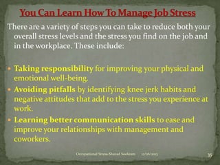 There are a variety of steps you can take to reduce both your
overall stress levels and the stress you find on the job and
in the workplace. These include:
 Taking responsibility for improving your physical and

emotional well-being.
 Avoiding pitfalls by identifying knee jerk habits and
negative attitudes that add to the stress you experience at
work.
 Learning better communication skills to ease and
improve your relationships with management and
coworkers.
Occupational Stress-Shazad Sookram

12/26/2013

35

 
